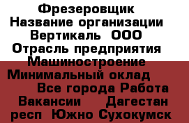 Фрезеровщик › Название организации ­ Вертикаль, ООО › Отрасль предприятия ­ Машиностроение › Минимальный оклад ­ 55 000 - Все города Работа » Вакансии   . Дагестан респ.,Южно-Сухокумск г.